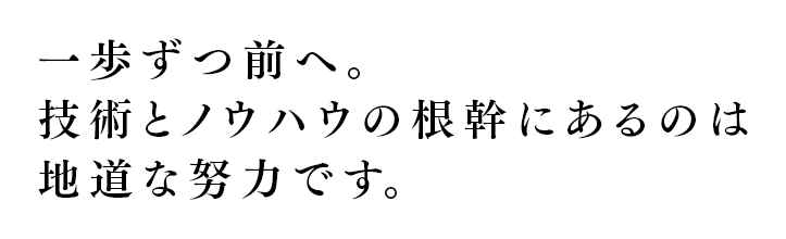 一歩ずつ前へ。技術とノウハウの根幹にあるのは地道な努力です。